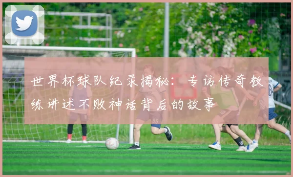 世界杯球队纪录揭秘:专访传奇教练讲述不败神话背后的故事