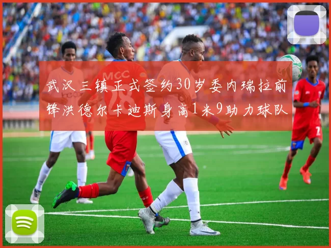 武汉三镇正式签约30岁委内瑞拉前锋洪德尔卡迪斯身高1米9助力球队新赛季