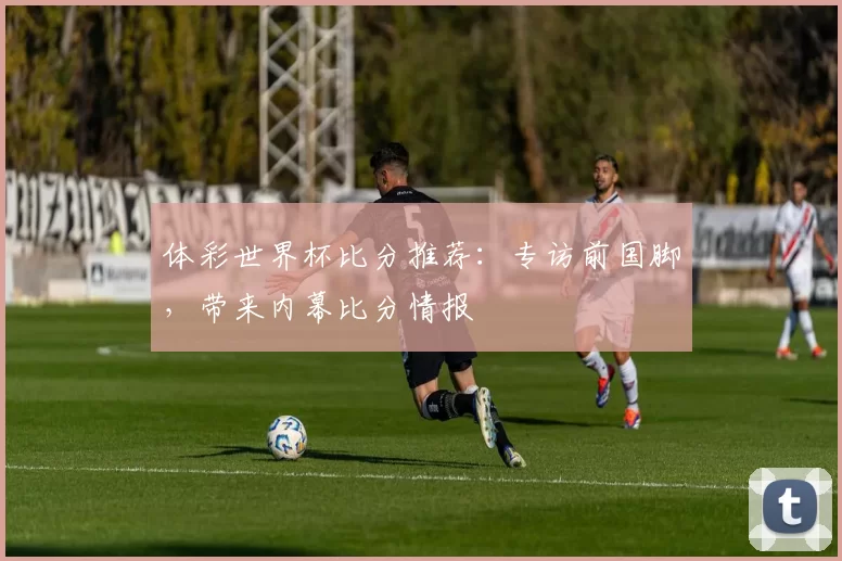 体彩世界杯比分推荐：专访前国脚，带来内幕比分情报