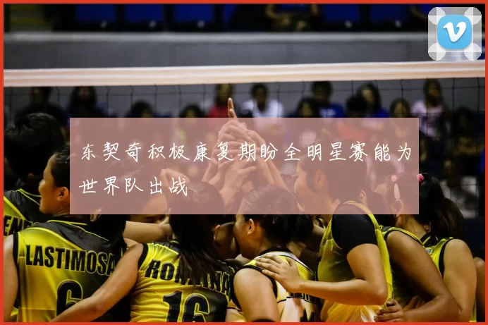 东契奇积极康复期盼全明星赛能为世界队出战