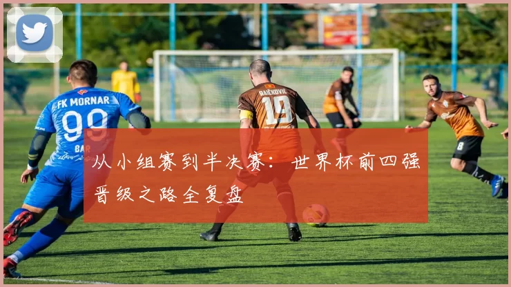 从小组赛到半决赛:世界杯前四强晋级之路全复盘