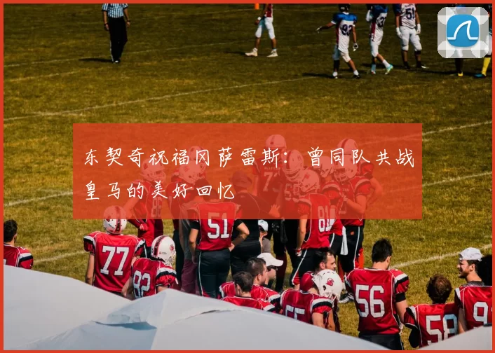 东契奇祝福冈萨雷斯：曾同队共战皇马的美好回忆