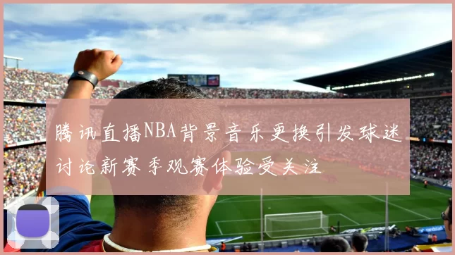 腾讯直播NBA背景音乐更换引发球迷讨论新赛季观赛体验受关注