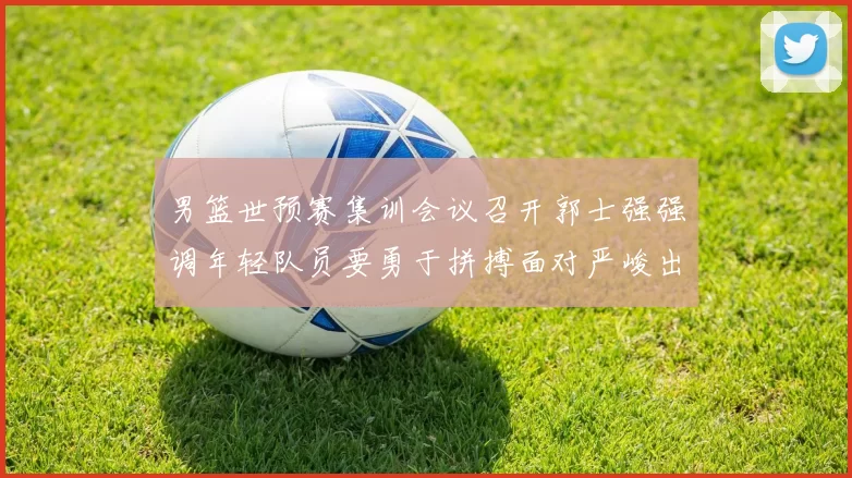 男篮世预赛集训会议召开郭士强强调年轻队员要勇于拼搏面对严峻出线形势