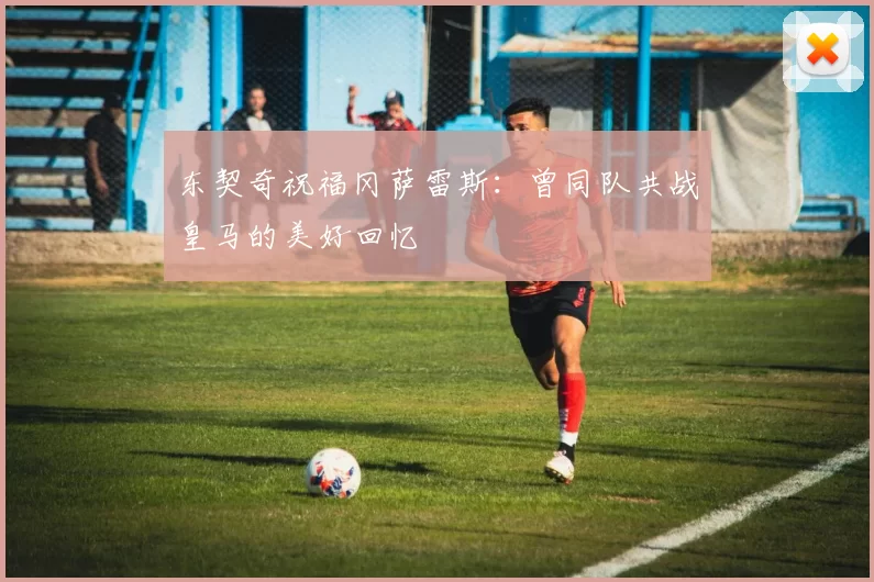 东契奇祝福冈萨雷斯：曾同队共战皇马的美好回忆