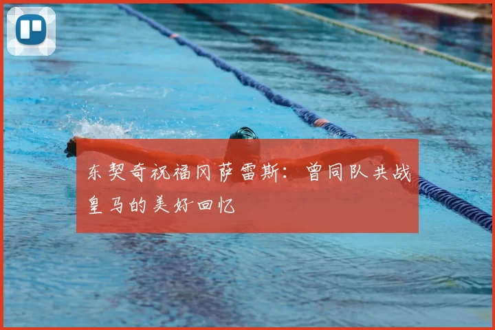东契奇祝福冈萨雷斯:曾同队共战皇马的美好回忆