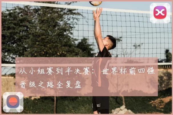从小组赛到半决赛：世界杯前四强晋级之路全复盘