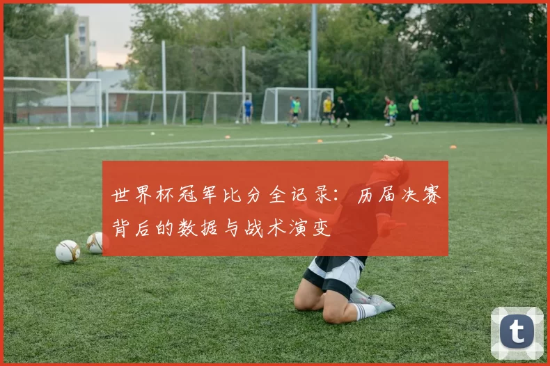 世界杯冠军比分全记录:历届决赛背后的数据与战术演变