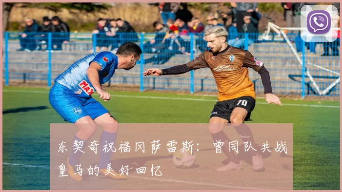 东契奇祝福冈萨雷斯：曾同队共战皇马的美好回忆