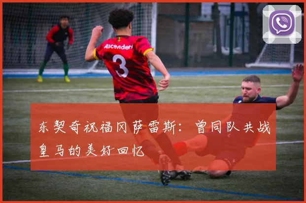 东契奇祝福冈萨雷斯:曾同队共战皇马的美好回忆