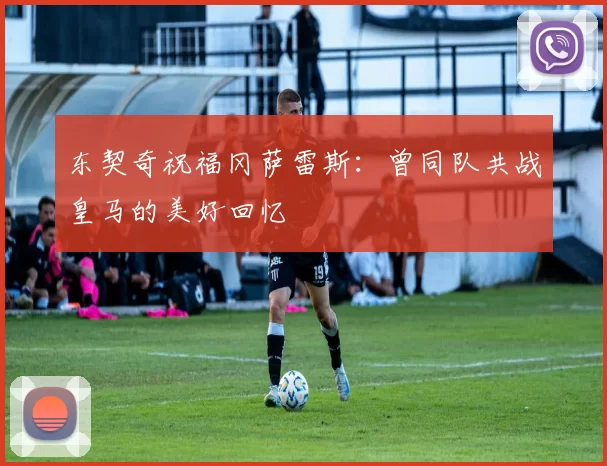 东契奇祝福冈萨雷斯：曾同队共战皇马的美好回忆