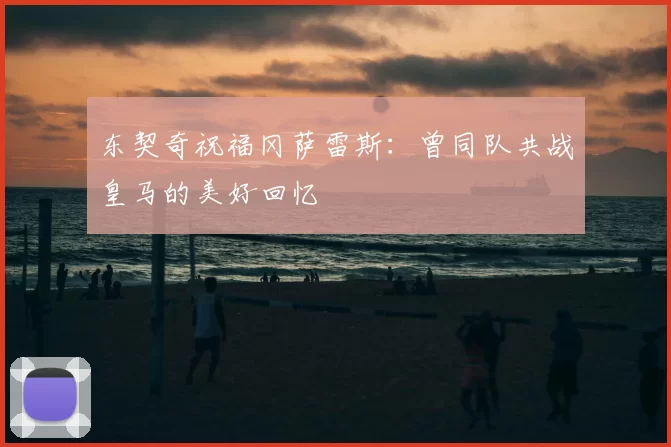 东契奇祝福冈萨雷斯:曾同队共战皇马的美好回忆