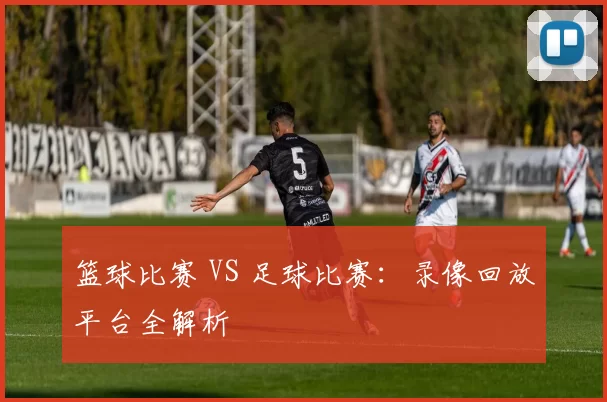 篮球比赛 VS 足球比赛：录像回放平台全解析