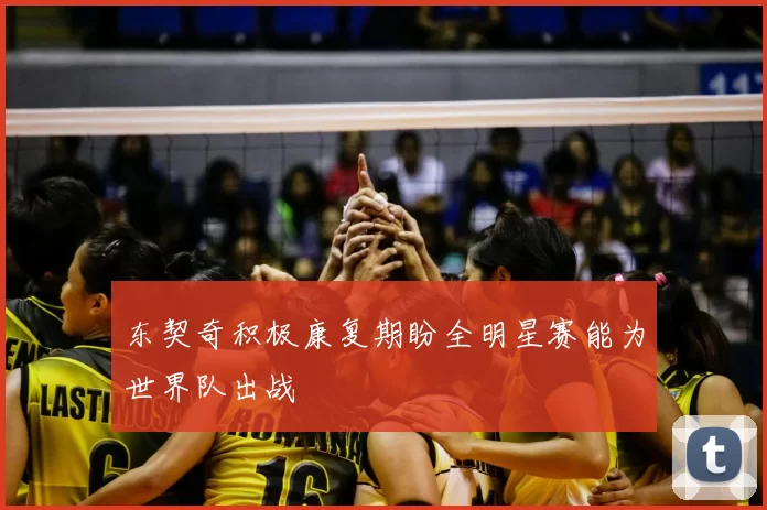 东契奇积极康复期盼全明星赛能为世界队出战