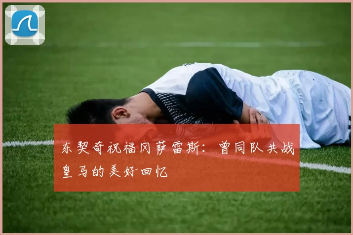 东契奇祝福冈萨雷斯:曾同队共战皇马的美好回忆
