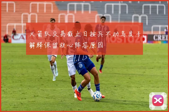 火箭队交易截止日按兵不动乌度卡解释保留核心阵容原因