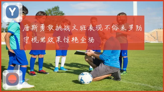 唐斯勇敢挑战文班表现不俗米罗防守视觉效果惊艳全场