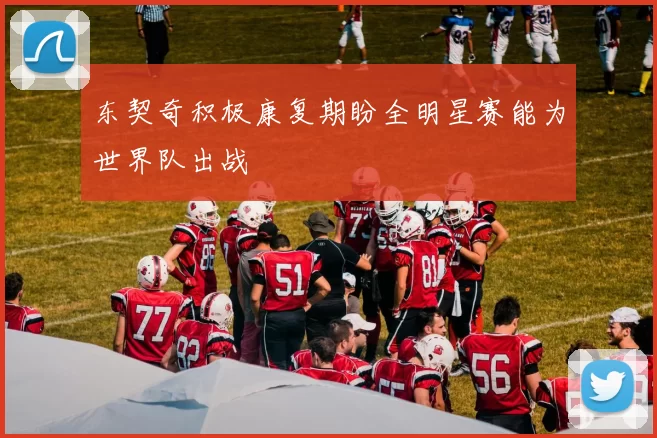 东契奇积极康复期盼全明星赛能为世界队出战