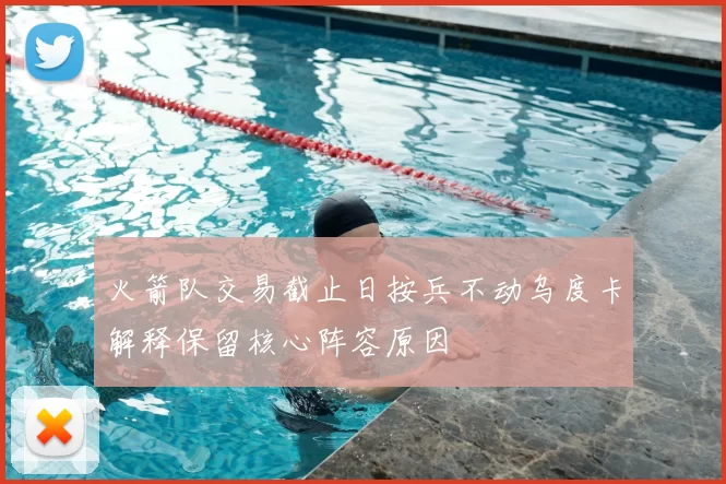 火箭队交易截止日按兵不动乌度卡解释保留核心阵容原因