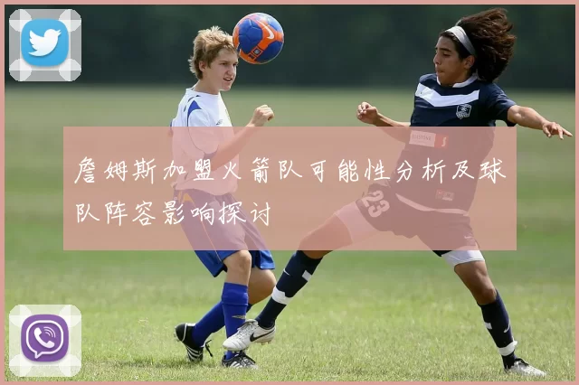 詹姆斯加盟火箭队可能性分析及球队阵容影响探讨