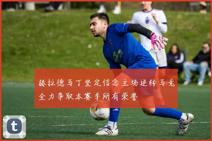 赫拉德马丁坚定信念主场逆转马竞全力争取本赛季所有荣誉
