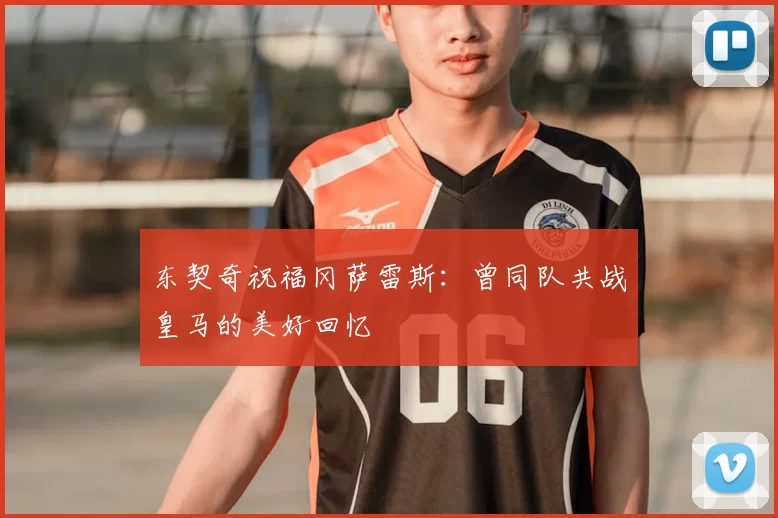 东契奇祝福冈萨雷斯：曾同队共战皇马的美好回忆