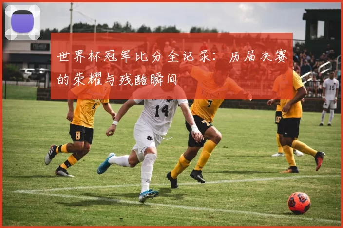 世界杯冠军比分全记录:历届决赛的荣耀与残酷瞬间