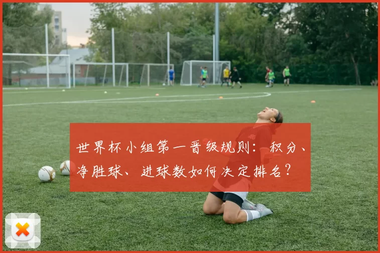 世界杯小组第一晋级规则:积分、净胜球、进球数如何决定排名?
