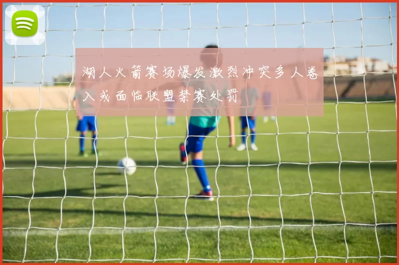 湖人火箭赛场爆发激烈冲突多人卷入或面临联盟禁赛处罚