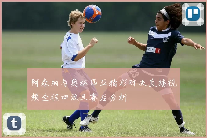 阿森纳与奥林匹亚精彩对决直播视频全程回放及赛后分析