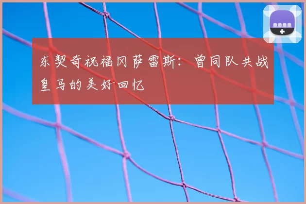 东契奇祝福冈萨雷斯:曾同队共战皇马的美好回忆
