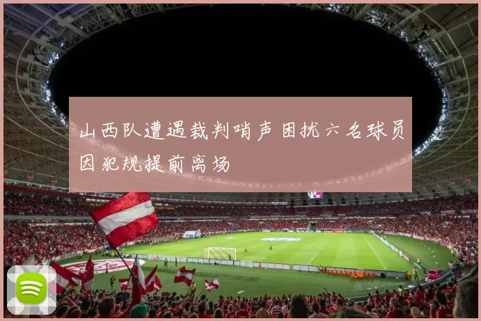 山西队遭遇裁判哨声困扰六名球员因犯规提前离场