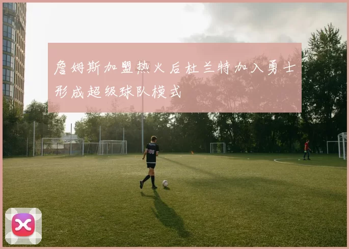 詹姆斯加盟热火后杜兰特加入勇士形成超级球队模式