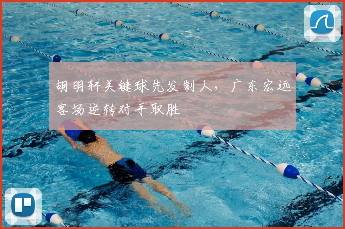 胡明轩关键球先发制人,广东宏远客场逆转对手取胜