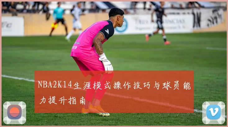 NBA2K14生涯模式操作技巧与球员能力提升指南