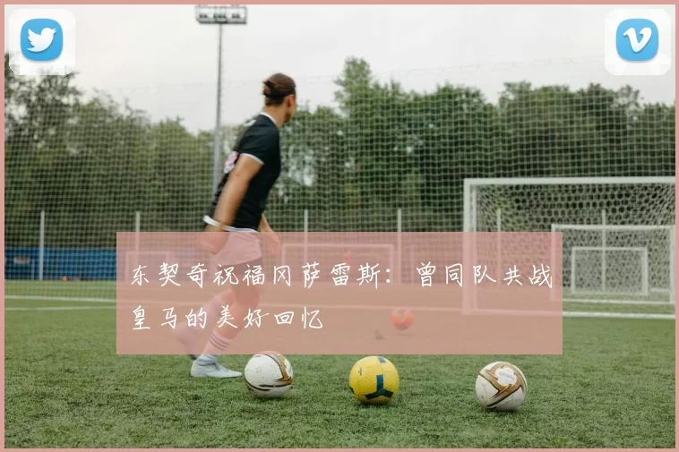 东契奇祝福冈萨雷斯：曾同队共战皇马的美好回忆