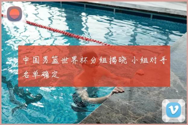 中国男篮世界杯分组揭晓 小组对手名单确定