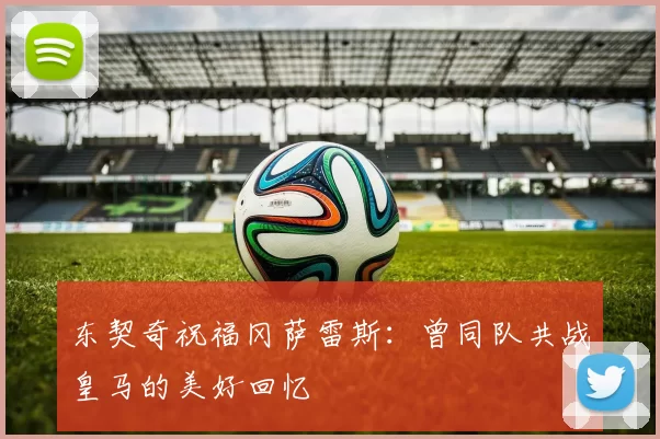 东契奇祝福冈萨雷斯：曾同队共战皇马的美好回忆