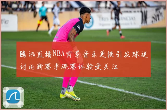 腾讯直播NBA背景音乐更换引发球迷讨论新赛季观赛体验受关注