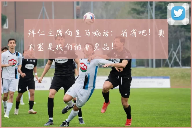 拜仁主席向皇马喊话：省省吧！奥利塞是我们的非卖品！