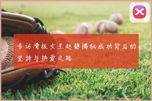 专访滑板女王赵静揭秘成功背后的坚持与热爱之路