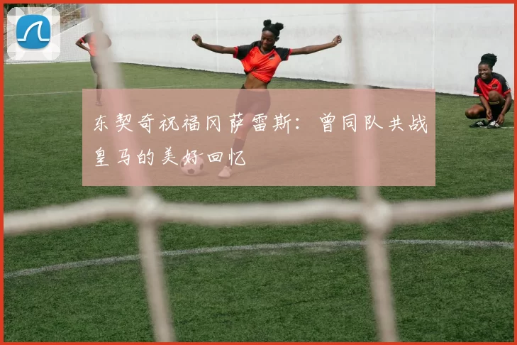 东契奇祝福冈萨雷斯：曾同队共战皇马的美好回忆