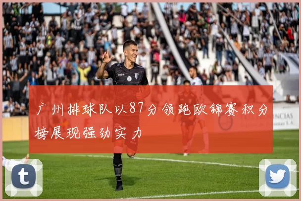 广州排球队以87分领跑欧锦赛积分榜展现强劲实力