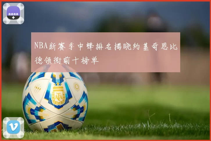 NBA新赛季中锋排名揭晓约基奇恩比德领衔前十榜单