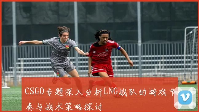CSGO专题深入分析LNG战队的游戏节奏与战术策略探讨