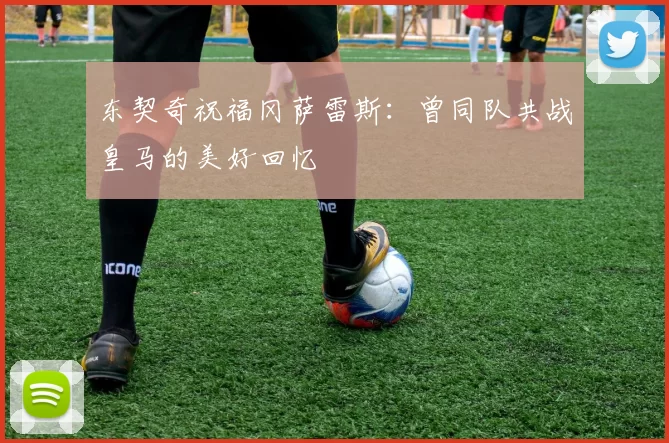 东契奇祝福冈萨雷斯:曾同队共战皇马的美好回忆